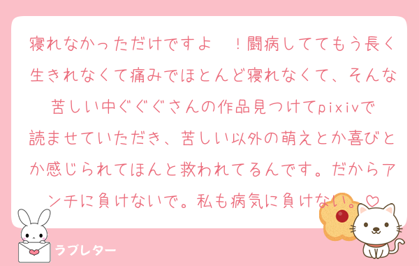 寝れなかっただけですよ〜！闘病しててもう長く生きれなくて痛みでほとんど寝れなくて、そんな苦しい中ぐぐぐさんの作品見つけてpixivで読ませていただき、苦しい以外の萌えとか喜びとか感じられてほんと救われてるんです。だからアンチに負けないで。私も病気に負けない。