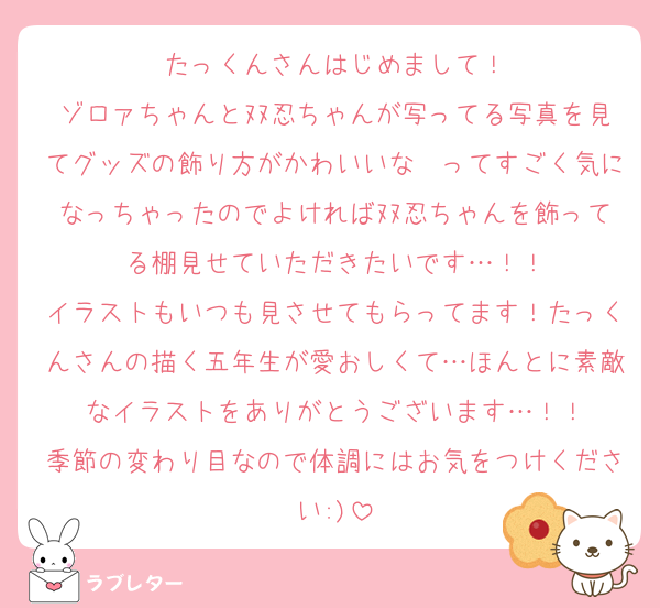 たっくんさんはじめまして！
ゾロァちゃんとﾇﾇ忍ちゃんが写ってる写真を見てグッズの飾り方がかわいいな〜ってすごく気になっちゃったのでよければﾇﾇ忍ちゃんを飾ってる棚見せていただきたいです…！！
イラストもいつも見させてもらってます！たっくんさんの描く五年生が愛おしくて…ほんとに素敵なイラストをありがとうございます…！！
季節の変わり目なので体調にはお気をつけください:)