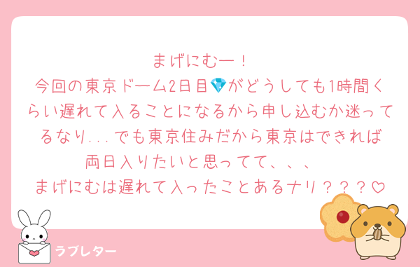 まげにむー！
今回の東京ドーム2日目💎がどうしても1時間くらい遅れて入ることになるから申し込むか迷ってるなり...でも東京住みだから東京はできれば両日入りたいと思ってて、、、
まげにむは遅れて入ったことあるナリ？？？
