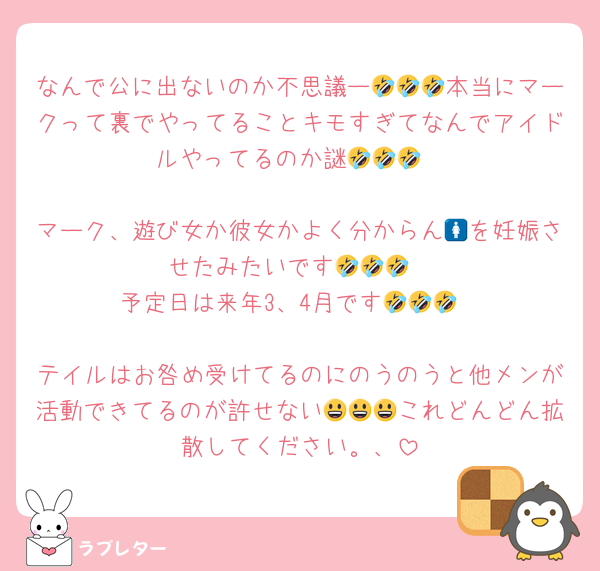なんで公に出ないのか不思議ー🤣🤣🤣本当にマークって裏でやってることキモすぎてなんでアイドルやってるのか謎🤣🤣🤣

マーク、遊び女か彼女かよく分からん🚺を妊娠させたみたいです🤣🤣🤣
予定日は来年3、4月です🤣🤣🤣

テイルはお咎め受けてるのにのうのうと他メンが活動できてるのが許せない😃😃😃これどんどん拡散してください。、
