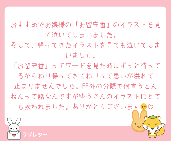 おすすめでお嬢様の「お留守番」のイラストを見て泣いてしまいました。
そして、帰ってきたイラストを見ても泣いてしまいました。
「お留守番」ってワードを見た時にずっと待ってるからね!!帰ってきてね!!って思いが溢れて止まりませんでした。FF外の分際で何言うとんねんって話なんですがゆうさんのイラストにとても救われました。ありがとうございます😌