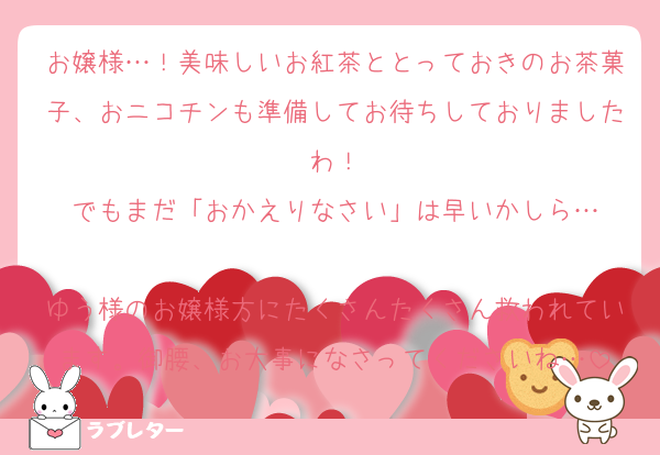 お嬢様…！美味しいお紅茶ととっておきのお茶菓子、おニコチンも準備してお待ちしておりましたわ！
でもまだ「おかえりなさい」は早いかしら…

ゆう様のお嬢様方にたくさんたくさん救われています。御腰、お大事になさってくださいね…