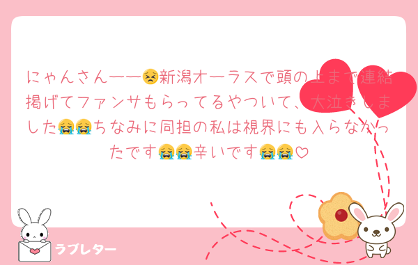 にゃんさんーー😣新潟オーラスで頭の上まで連結掲げてファンサもらってるやついて、大泣きしました😭😭ちなみに同担の私は視界にも入らなかったです😭😭辛いです😭😭