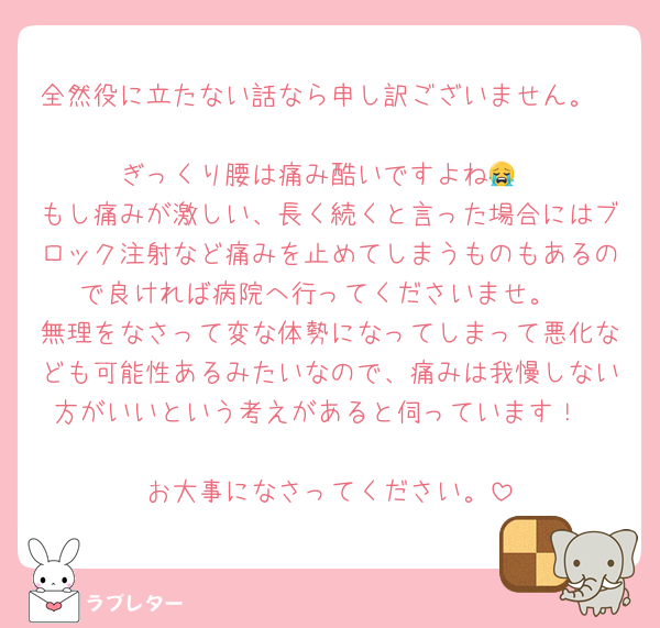 全然役に立たない話なら申し訳ございません。

ぎっくり腰は痛み酷いですよね😭
もし痛みが激しい、長く続くと言った場合にはブロック注射など痛みを止めてしまうものもあるので良ければ病院へ行ってくださいませ。
無理をなさって変な体勢になってしまって悪化なども可能性あるみたいなので、痛みは我慢しない方がいいという考えがあると伺っています！

お大事になさってください。
