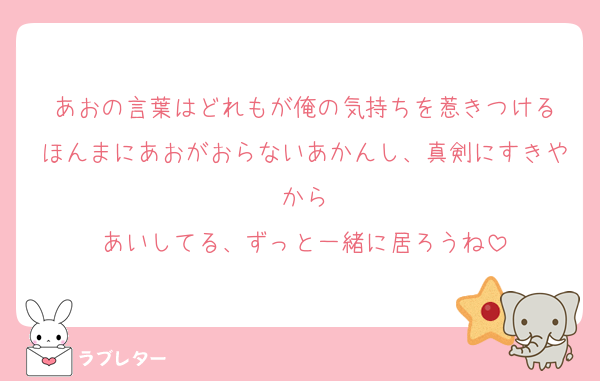 あおの言葉はどれもが俺の気持ちを惹きつける
ほんまにあおがおらないあかんし、真剣にすきやから
あいしてる、ずっと一緒に居ろうね