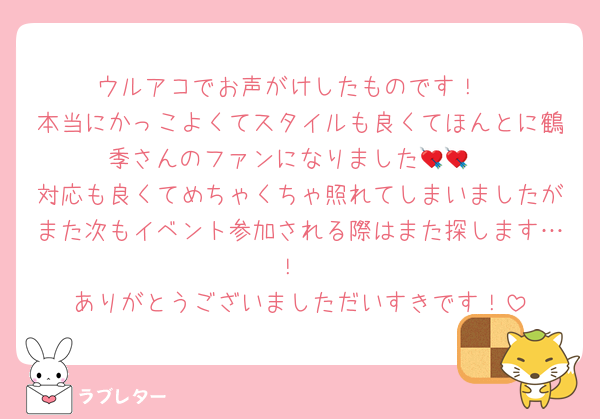 ウルアコでお声がけしたものです！
本当にかっこよくてスタイルも良くてほんとに鶴季さんのファンになりました💘💘
対応も良くてめちゃくちゃ照れてしまいましたがまた次もイベント参加される際はまた探します…！
ありがとうございましただいすきです！