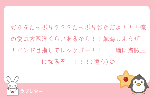 好きをたっぷり？？？たっぷり好きだよ！！！俺の愛は大西洋くらいあるから！！航海しようぜ！！インド目指してレッツゴー！！！一緒に海賊王になるぞ！！！！(違う)