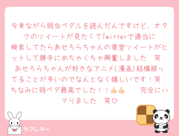 今更ながら弱虫ペダルを読んだんですけど、オタクのツイートが見たくてTwitterで適当に検索してたらあせろらちゃんの東堂ツイートがヒットして勝手にめちゃくちゃ興奮しました🥹笑
あせろらちゃんが好きなアニメ(漫画)結構被ってることが多いのでなんとなく嬉しいです！笑
ちなみに弱ペダ最高でした！！👍🏻👍🏻完全にハマりました🥹笑