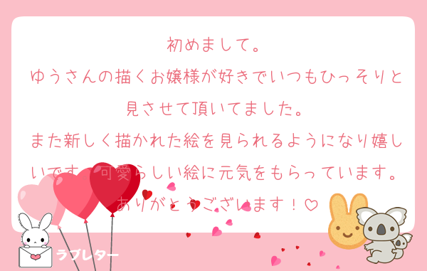 初めまして。
ゆうさんの描くお嬢様が好きでいつもひっそりと見させて頂いてました。
また新しく描かれた絵を見られるようになり嬉しいです。可愛らしい絵に元気をもらっています。ありがとうございます！