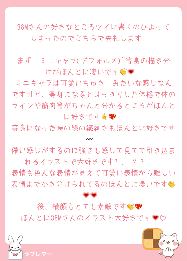 38Mさんの好きなところツイに書くのひよってしまったのでこちらで失礼します🫶

まず、ミニキャラ(デフォルメ)~等身の描き分けがほんとに凄いです👏💗
ミニキャラは可愛いちゅき♡♡みたいな感じなんですけど、等身になるとはっきりした体格で体のラインや筋肉等がちゃんと分かるところがほんとに好きです🤙💖
等身になった時の線の繊細さもほんとに好きです〰︎︎🩷🩷
儚い感じがするのに強さも感じて見てて引き込まれるイラストで大好きですᴗ ·̫ ᴗᡣ𐭩
表情も色んな表情が見えて可愛い表情から難しい表情までかき分けられてるのほんとに凄いです👏💗💗
後、横顔もとても素敵です👏💖
ほんとに38Mさんのイラスト大好きです💗