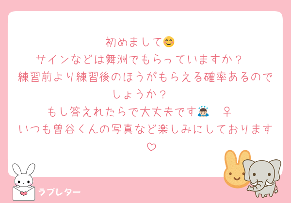 初めまして😊
サインなどは舞洲でもらっていますか？
練習前より練習後のほうがもらえる確率あるのでしょうか？
もし答えれたらで大丈夫です🙇🏻‍♀️
いつも曽谷くんの写真など楽しみにしております❤️
