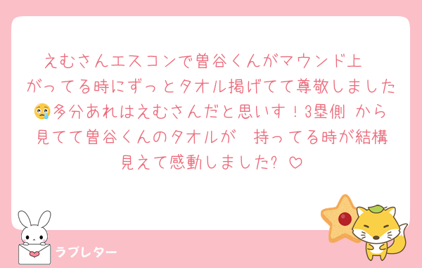 えむさんエスコンで曽谷くんがマウンド上
がってる時にずっとタオル掲げてて尊敬しました😢多分あれはえむさんだと思いす！3塁側 から見てて曽谷くんのタオルが  持ってる時が結構見えて感動しました⭐️