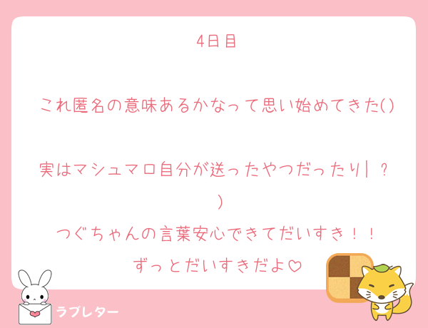 4日目

これ匿名の意味あるかなって思い始めてきた()
実はマシュマロ自分が送ったやつだったり|˙꒳˙)
つぐちゃんの言葉安心できてだいすき！！
ずっとだいすきだよ
