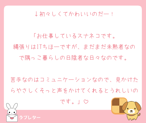 ↓初々しくてかわいいのだー！

「お仕事しているスナネコです。
縄張りはITちほーですが、まだまだ未熟者なので隅っこ暮らしの日陰者な日々なのです。

苦手なのはコミュニケーションなので、見かけたらやさしくそっと声をかけてくれるとうれしいのです。」