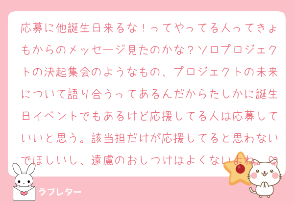 応募に他誕生日来るな！ってやってる人ってきょもからのメッセージ見たのかな？ソロプロジェクトの決起集会のようなもの、プロジェクトの未来について語り合うってあるんだからたしかに誕生日イベントでもあるけど応援してる人は応募していいと思う。該当担だけが応援してると思わないでほしいし、遠慮のおしつけはよくないよね。