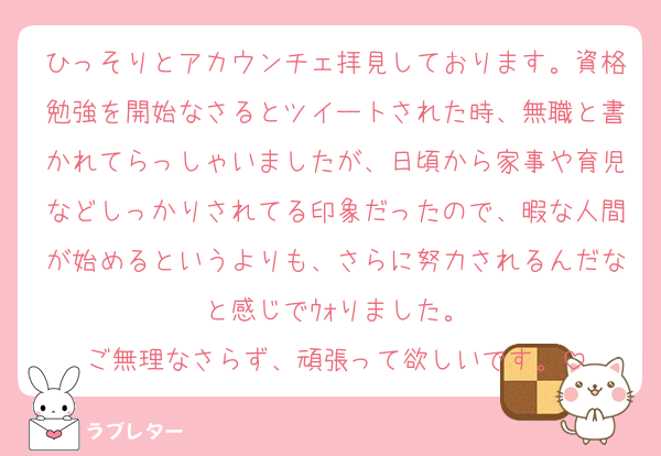 ひっそりとアカウンチェ拝見しております。資格勉強を開始なさるとツイートされた時、無職と書かれてらっしゃいましたが、日頃から家事や育児などしっかりされてる印象だったので、暇な人間が始めるというよりも、さらに努力されるんだなと感じでｳｫりました。
ご無理なさらず、頑張って欲しいです。