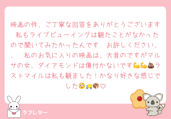 映画の件、ご丁寧な回答をありがとうございます♡私もライブビューイングは観たことがなかったので聞いてみたかったんです🥲お許しください、、🥲私のお気に入りの映画は、大昔のですがマルサの女、ダイアモンドは傷付かないです💪💪💩ラストマイルは私も観ました！かなり好きな感じでした😳🚚📦