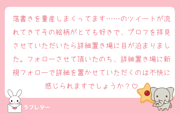 落書きを量産しまくってます……のツイートが流れてきてその絵柄がとても好きで、プロフを拝見させていただいたら詳細置き場に目が泊まりました。フォローさせて頂いたのち、詳細置き場に新規フォローで詳細を置かせていただくのは不快に感じられますでしょうか？