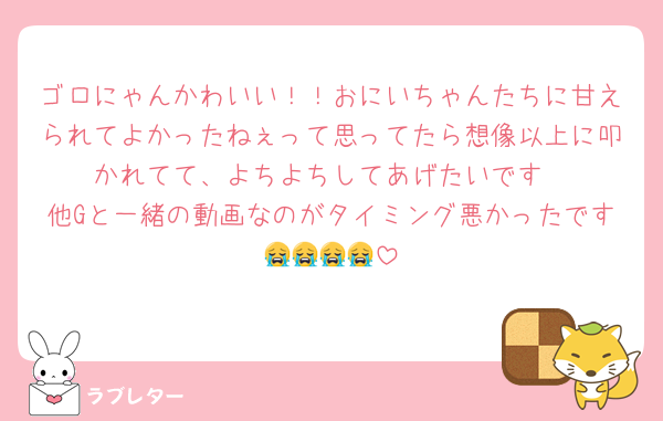 ゴロにゃんかわいい！！おにいちゃんたちに甘えられてよかったねぇって思ってたら想像以上に叩かれてて、よちよちしてあげたいです
他Gと一緒の動画なのがタイミング悪かったです😭😭😭😭