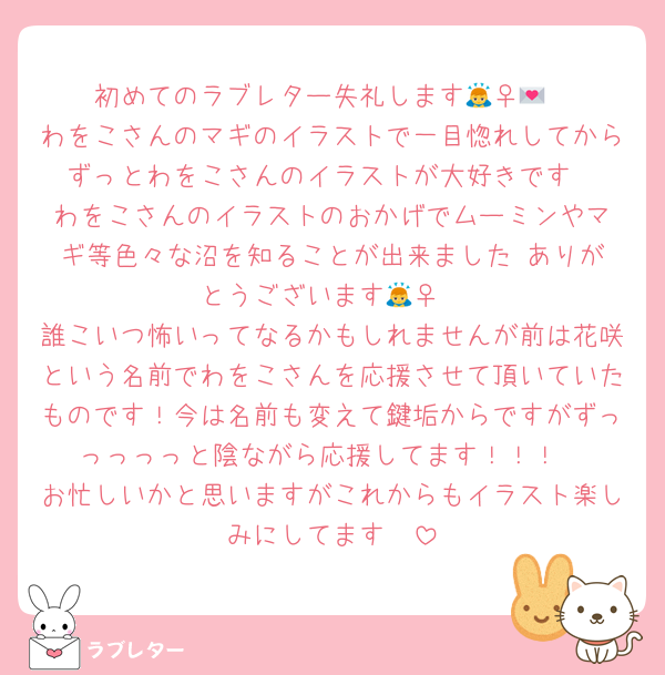 初めてのラブレター失礼します🙇‍♀️💌
わをこさんのマギのイラストで一目惚れしてからずっとわをこさんのイラストが大好きです‼️‼️わをこさんのイラストのおかげでムーミンやマギ等色々な沼を知ることが出来ました‼️ありがとうございます🙇‍♀️
誰こいつ怖いってなるかもしれませんが前は花咲という名前でわをこさんを応援させて頂いていたものです！今は名前も変えて鍵垢からですがずっっっっっと陰ながら応援してます！！！
お忙しいかと思いますがこれからもイラスト楽しみにしてます‼️‼️