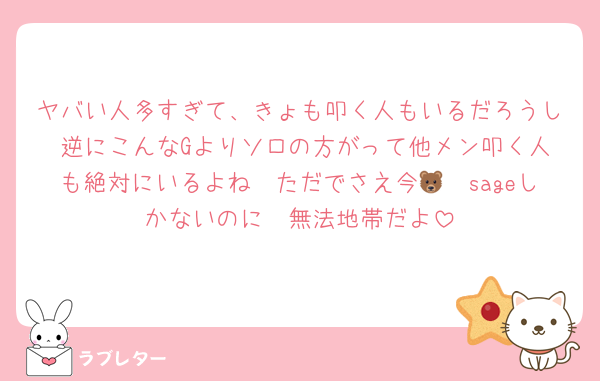 ヤバい人多すぎて、きょも叩く人もいるだろうし 逆にこんなGよりソロの方がって他メン叩く人も絶対にいるよね　ただでさえ今🦓🐻sageしかないのに　無法地帯だよ