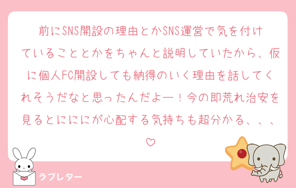 前にSNS開設の理由とかSNS運営で気を付けていることとかをちゃんと説明していたから、仮に個人FC開設しても納得のいく理由を話してくれそうだなと思ったんだよー！今の即荒れ治安を見るとにににが心配する気持ちも超分かる、、、