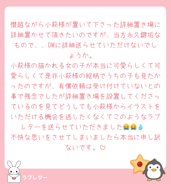 僭越ながら小萩様が置いて下さった詳細置き場に詳細置かせて頂きたいのですが、当方永久鍵垢なもので、、DMに詳細送らせていただけないでしょうか。
小萩様の描かれる女の子が本当に可愛らしくて可愛らしくて是非小萩様の絵柄でうちの子も見たかったのですが、有償依頼は受け付けていないとの事で残念でしたが詳細置き場を設置してくださっているのを見てどうしても小萩様からイラストをいただける機会を逃したくなくてこのようなラブレターを送らせていただきました😭😭💧‬
不快な思いをさせてしまいましたら本当に申し訳ないです。