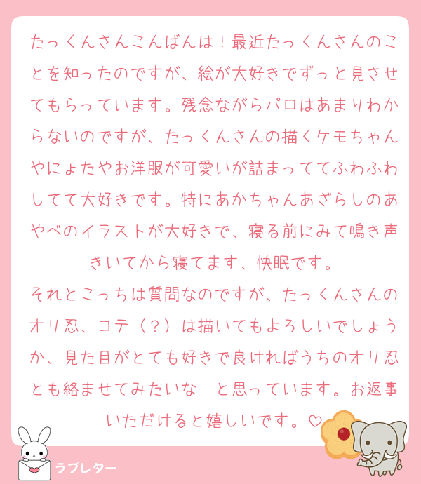 たっくんさんこんばんは！最近たっくんさんのことを知ったのですが、絵が大好きでずっと見させてもらっています。残念ながらパロはあまりわからないのですが、たっくんさんの描くケモちゃんやにょたやお洋服が可愛いが詰まっててふわふわしてて大好きです。特にあかちゃんあざらしのあやべのイラストが大好きで、寝る前にみて鳴き声きいてから寝てます、快眠です。
それとこっちは質問なのですが、たっくんさんのオリ忍、コテ（？）は描いてもよろしいでしょうか、見た目がとても好きで良ければうちのオリ忍とも絡ませてみたいな〜と思っています。お返事いただけると嬉しいです。