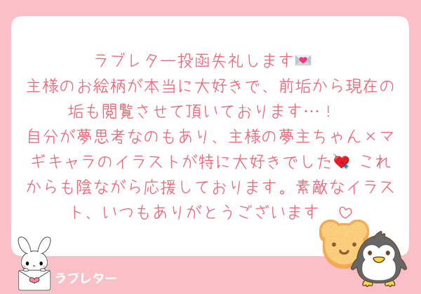 ラブレター投函失礼します💌
主様のお絵柄が本当に大好きで、前垢から現在の垢も閲覧させて頂いております…！
自分が夢思考なのもあり、主様の夢主ちゃん×マギキャラのイラストが特に大好きでした💘 これからも陰ながら応援しております。素敵なイラスト、いつもありがとうございます🫧‪