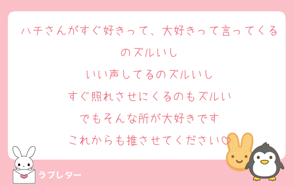 ハチさんがすぐ好きって、大好きって言ってくるのズルいし
いい声してるのズルいし
すぐ照れさせにくるのもズルい
でもそんな所が大好きです
これからも推させてください