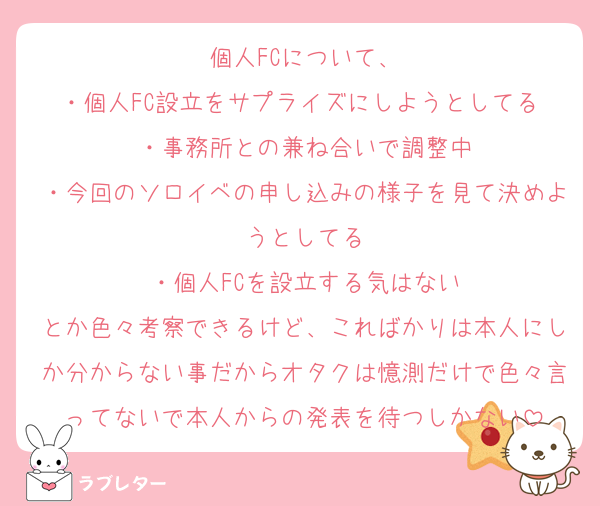 個人FCについて、
・個人FC設立をサプライズにしようとしてる ・事務所との兼ね合いで調整中
・今回のソロイベの申し込みの様子を見て決めようとしてる
・個人FCを設立する気はない
とか色々考察できるけど、こればかりは本人にしか分からない事だからオタクは憶測だけで色々言ってないで本人からの発表を待つしかない