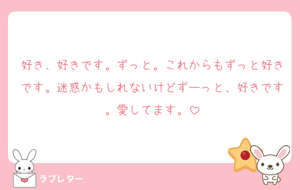 好き、好きです。ずっと。これからもずっと好きです。迷惑かもしれないけどずーっと、好きです。愛してます。
