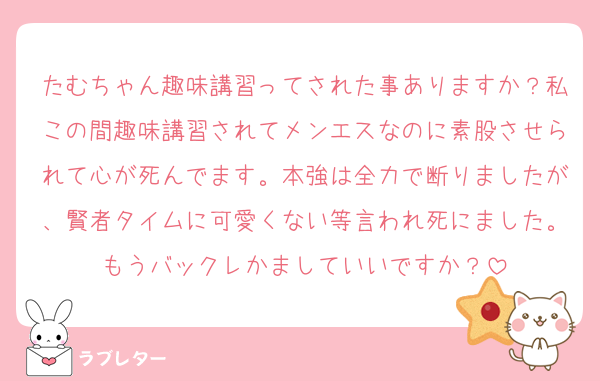 たむちゃん趣味講習ってされた事ありますか？私この間趣味講習されてメンエスなのに素股させられて心が死んでます。本強は全力で断りましたが、賢者タイムに可愛くない等言われ死にました。もうバックレかましていいですか？
