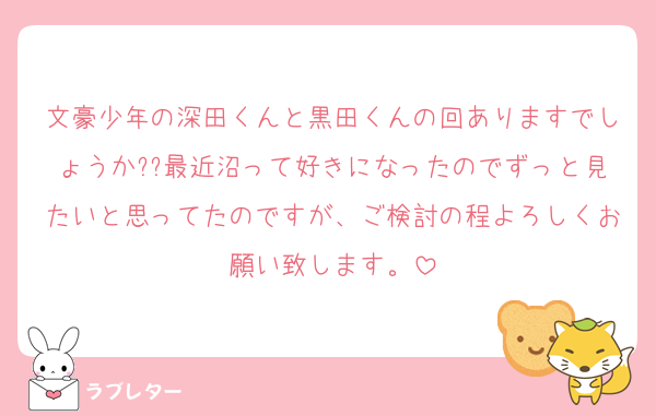 文豪少年の深田くんと黒田くんの回ありますでしょうか??最近沼って好きになったのでずっと見たいと思ってたのですが、ご検討の程よろしくお願い致します。