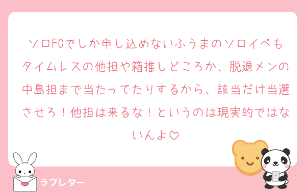 ソロFCでしか申し込めないふうまのソロイベもタイムレスの他担や箱推しどころか、脱退メンの中島担まで当たってたりするから、該当だけ当選させろ！他担は来るな！というのは現実的ではないんよ