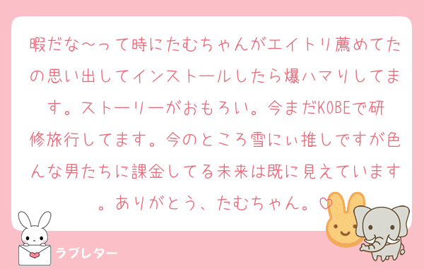 暇だな～って時にたむちゃんがエイトリ薦めてたの思い出してインストールしたら爆ハマりしてます。ストーリーがおもろい。今まだKOBEで研修旅行してます。今のところ雪にぃ推しですが色んな男たちに課金してる未来は既に見えています。ありがとう、たむちゃん。