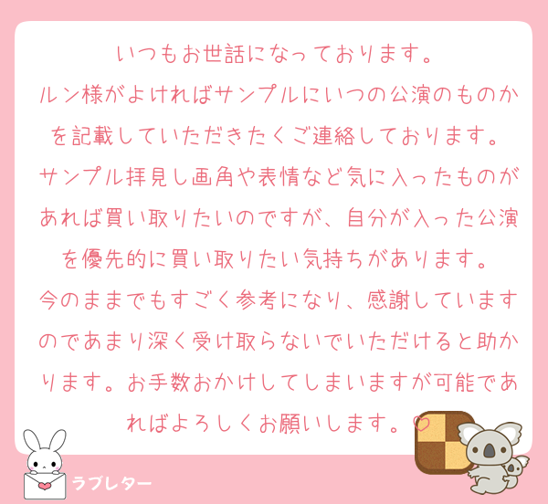 いつもお世話になっております。
ルン様がよければサンプルにいつの公演のものかを記載していただきたくご連絡しております。
サンプル拝見し画角や表情など気に入ったものがあれば買い取りたいのですが、自分が入った公演を優先的に買い取りたい気持ちがあります。
今のままでもすごく参考になり、感謝していますのであまり深く受け取らないでいただけると助かります。お手数おかけしてしまいますが可能であればよろしくお願いします。