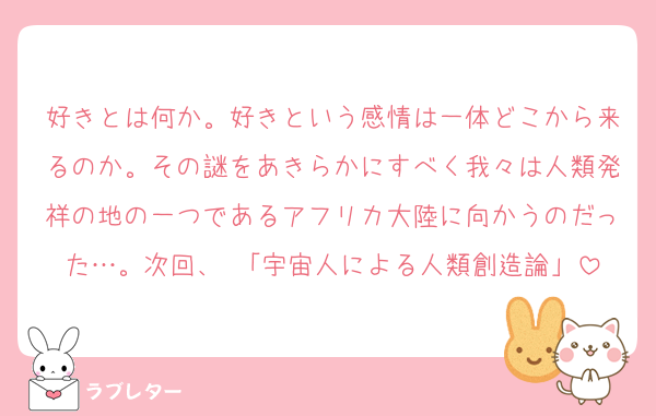 好きとは何か。好きという感情は一体どこから来るのか。その謎をあきらかにすべく我々は人類発祥の地の一つであるアフリカ大陸に向かうのだった…。次回、 「宇宙人による人類創造論」