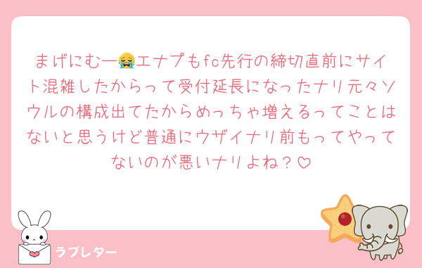 まげにむー😭エナプもfc先行の締切直前にサイト混雑したからって受付延長になったナリ元々ソウルの構成出てたからめっちゃ増えるってことはないと思うけど普通にウザイナリ前もってやってないのが悪いナリよね？