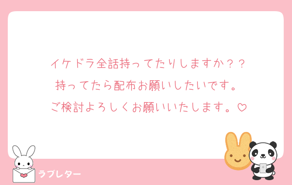 イケドラ全話持ってたりしますか？？
持ってたら配布お願いしたいです。
ご検討よろしくお願いいたします。