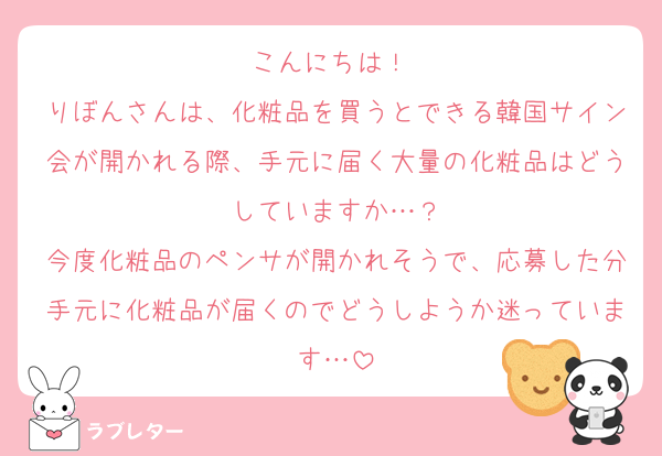 こんにちは！♡
りぼんさんは、化粧品を買うとできる韓国サイン会が開かれる際、手元に届く大量の化粧品はどうしていますか…？
今度化粧品のペンサが開かれそうで、応募した分手元に化粧品が届くのでどうしようか迷っています…