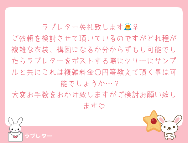 ラブレター失礼致します🙇‍♀️
ご依頼を検討させて頂いているのですがどれ程が複雑な衣装、構図になるか分からずもし可能でしたらラブレターをポストする際にツリーにサンプルと共にこれは複雑料金○円等教えて頂く事は可能でしょうか…？
大変お手数をおかけ致しますがご検討お願い致します