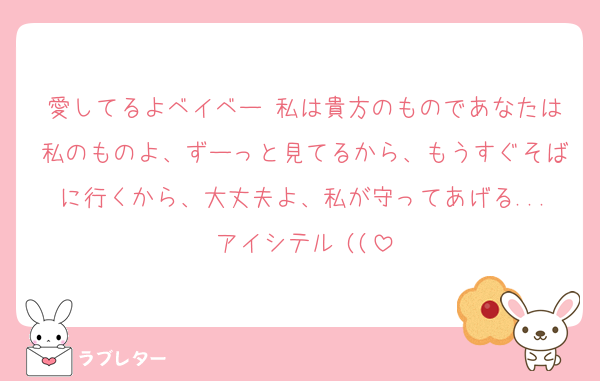 愛してるよベイベー♡私は貴方のものであなたは私のものよ、ずーっと見てるから、もうすぐそばに行くから、大丈夫よ、私が守ってあげる...アイシテル♡((