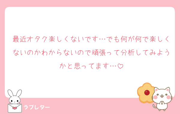 最近オタク楽しくないです…でも何が何で楽しくないのかわからないので頑張って分析してみようかと思ってます…