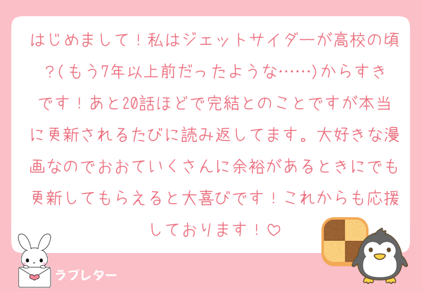 はじめまして！私はジェットサイダーが高校の頃？(もう7年以上前だったような……)からすきです！あと20話ほどで完結とのことですが本当に更新されるたびに読み返してます。大好きな漫画なのでおおていくさんに余裕があるときにでも更新してもらえると大喜びです！これからも応援しております！