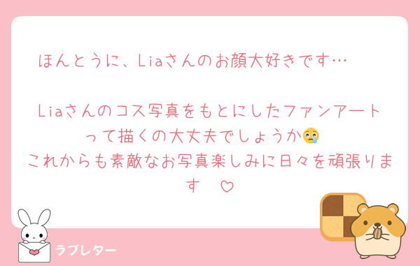 ほんとうに、Liaさんのお顔大好きです…🫶🏻
Liaさんのコス写真をもとにしたファンアートって描くの大丈夫でしょうか😢
これからも素敵なお写真楽しみに日々を頑張ります❣️