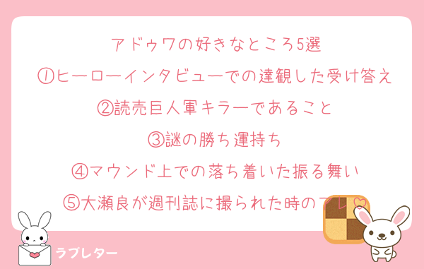 アドゥワの好きなところ5選
①ヒーローインタビューでの達観した受け答え
②読売巨人軍キラーであること
③謎の勝ち運持ち
④マウンド上での落ち着いた振る舞い
⑤大瀬良が週刊誌に撮られた時のアレ