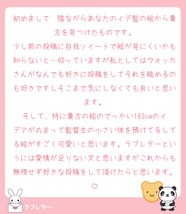 初めまして　陰ながらあなたのイデ監の絵から貴方を見つけたものです。
少し前の投稿に自我ツイートで絵が見にくいかも知らないと…仰っていますが私としてはウォッカさんがなんでも好きに投稿をしてそれを眺めるのも好きですしそこまで気にしなくても良いと思います。
そして、特に貴方の絵のでっかい183cmのイデアが丸まって監督生の小さい体を預けてるしてる絵がすごく可愛いと思います。ラブレターというには愛情が足りない文と思いますがこれからも無理せず好きな投稿をして頂けたらと思います。