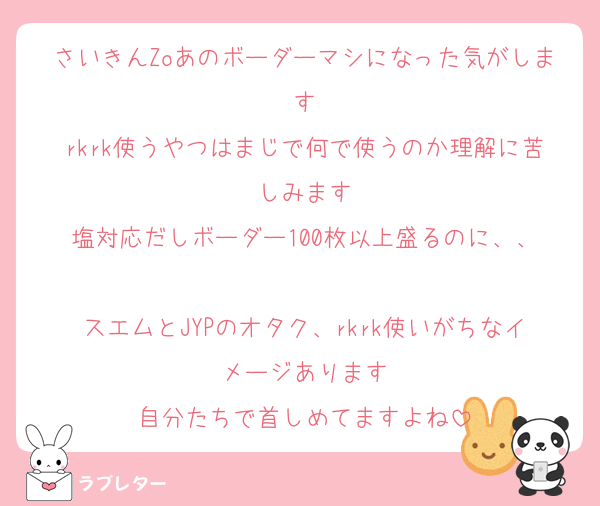 さいきんZoあのボーダーマシになった気がします
rkrk使うやつはまじで何で使うのか理解に苦しみます
塩対応だしボーダー100枚以上盛るのに、、

スエムとJYPのオタク、rkrk使いがちなイメージあります
自分たちで首しめてますよね