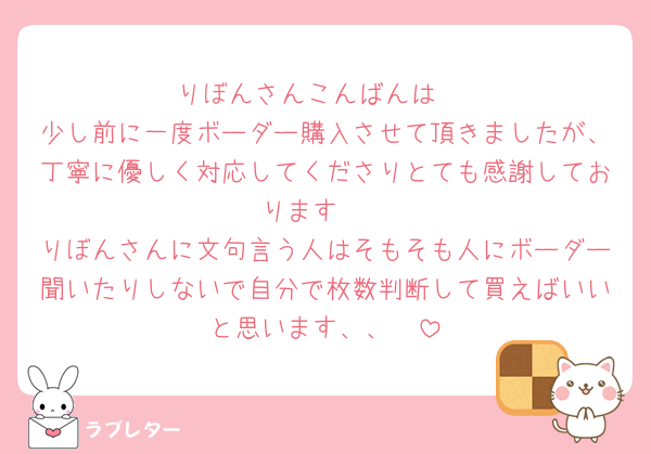 りぼんさんこんばんは♡
少し前に一度ボーダー購入させて頂きましたが、丁寧に優しく対応してくださりとても感謝しております🥹
りぼんさんに文句言う人はそもそも人にボーダー聞いたりしないで自分で枚数判断して買えばいいと思います、、🥹